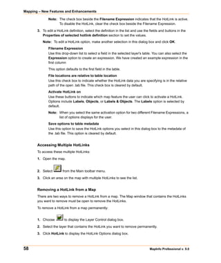 Mapping – New Features and Enhancements

              Note: The check box beside the Filename Expression indicates that the HotLink is active.
                    To disable the HotLink, clear the check box beside the Filename Expression.

       3. To edit a HotLink definition, select the definition in the list and use the fields and buttons in the
          Properties of selected hotlink definition section to set the values.
          Note: To edit a HotLink option, make another selection in this dialog box and click OK.
              Filename Expression
              Use this drop-down list to select a field in the selected layer's table. You can also select the
              Expression option to create an expression. We have created an example expression in the
              first column
              This option defaults to the first field in the table.
              File locations are relative to table location
              Use this check box to indicate whether the HotLink data you are specifying is in the relative
              path of the open .tab file. This check box is cleared by default.
              Activate HotLink on
              Use these buttons to indicate which map feature the user can click to activate a HotLink.
              Options include Labels, Objects, or Labels & Objects. The Labels option is selected by
              default.
              Note: When you select the same activation option for two different Filename Expressions, a
                    list of options displays for the user.
              Save options to table metadata
              Use this option to save the HotLink options you select in this dialog box to the metadata of
              the .tab file. This option is cleared by default.


       Accessing Multiple HotLinks
       To access these multiple HotLinks:

       1. Open the map.


       2. Select        from the Main toolbar menu.

       3. Click an area on the map with multiple HotLinks to see the list.


       Removing a HotLink from a Map
       There are two ways to remove a HotLink from a map. The Map window that contains the HotLinks
       you want to remove must be open to remove the HotLinks.

       To remove a HotLink from a map permanently:


       1. Choose         to display the Layer Control dialog box.

       2. Select the layer that contains the HotLink you want to remove permanently.
       3. Click HotLink to display the HotLink Options dialog box.



58                                                                                   MapInfo Professional v. 9.0
 