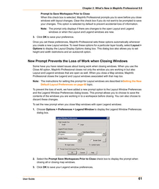 Chapter 2: What’s New in MapInfo Professional 9.0

               Prompt to Save Workspace Prior to Close
               When this check box is selected, MapInfo Professional prompts you to save before you close
               windows with layout changes. Clear this check box if you do not want to be prompted to save
               your changes. This option is selected by default to prevent accidental loss of information.
               Note: The prompt only displays if there are changes to the open Layout and Legend
                     windows or when the Layout and Legend windows are new.

        3. Click OK to save your preference.

        Once you set these preferences, MapInfo Professional sets these options automatically whenever
        you create a new Layout window. To reset these options for a particular layer locally, select Layout >
        Options to display the Layout Display Options dialog box. This dialog box also allows you to set
        height and width restrictions and an autoscroll option.


    New Prompt Prevents the Loss of Work when Closing Windows
        Some have you have raised issues about losing work when closing windows. When you use the
        Close All option, MapInfo Professional closes not only the window you are working in but also
        Layout and Legend windows that are open as well. When you close a Map window, MapInfo
        Professional closes the Legend and Layout windows associated with that map too.

        Note: The instructions for setting this prompt for Layout windows are described inSetting the New
              Default Layout Preferences on page 60 topic.

        To prevent the loss of work, we have added a new prompt option to the Layout Window Preferences
        and the Legend Window Preferences dialog boxes. This prompt allows you to choose to save the
        contents of the windows you are working in to a workspace before closing. You can also choose to
        discard these changes.
        To set the new prompt when you close Map windows with open Legend windows:

        1. Choose Options > Preferences > Legend Window to display the Legend Window Preferences
           dialog box.




        2. Select the Prompt Save Workspaces Prior to Close check box to display the prompt when
           closing all or closing map windows.

        3. Click OK to save your Legend window preferences.



User Guide                                                                                                 61
 