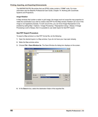 Printing, Importing, and Exporting Enhancements

       The MAPINFOW.PRJ file entries that use EPSG codes contain a “P###” code. For more
       information see the MapInfo Professional User Guide, Chapter 14: Working with Coordinate
       Systems and Projections.

       Image Rotation
       In Map windows that contain a raster or grid image, the image must not cause the map projection to
       rotate the coordinates if you wish to create a GeoTIFF for this Map window. Rotation can occur if the
       image is not registered precisely. To work around this, you can force Image Reprojection to be
       enabled by setting Map > Options > Image Processing > Reprojection Using > Always. If Image
       Processing is set to Always, then it is possible to use raster layers for GeoTIFF export


       GeoTIFF Export Procedure
       To export a Map window to a GeoTIFF format file, do the following:

       1. Open the desired layers in a Map window, if you do not have your map open already.

       2. Make the Map window active.

       3. Choose File > Save Window As. The Save Window As dialog box displays on the screen.




       4. In the Save in box, select the destination folder of the exported file.




66                                                                                  MapInfo Professional v. 9.0
 