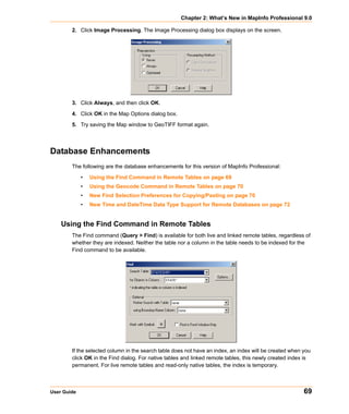 Chapter 2: What’s New in MapInfo Professional 9.0

        2. Click Image Processing. The Image Processing dialog box displays on the screen.




        3. Click Always, and then click OK.

        4. Click OK in the Map Options dialog box.

        5. Try saving the Map window to GeoTIFF format again.




Database Enhancements
        The following are the database enhancements for this version of MapInfo Professional:

             •   Using the Find Command in Remote Tables on page 69
             •   Using the Geocode Command in Remote Tables on page 70
             •   New Find Selection Preferences for Copying/Pasting on page 70
             •   New Time and DateTime Data Type Support for Remote Databases on page 72


    Using the Find Command in Remote Tables
        The Find command (Query > Find) is available for both live and linked remote tables, regardless of
        whether they are indexed. Neither the table nor a column in the table needs to be indexed for the
        Find command to be available.




        If the selected column in the search table does not have an index, an index will be created when you
        click OK in the Find dialog. For native tables and linked remote tables, this newly created index is
        permanent. For live remote tables and read-only native tables, the index is temporary.



User Guide                                                                                               69
 