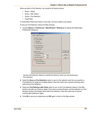 Chapter 2: What’s New in MapInfo Professional 9.0

        When we refer to Find Selection, we include all of these functions:

             •     Query > Select
             •     Query > SQL Select
             •     Query > Find Selection
             •     Copy/Paste
        To make Map Preferences easier to work with, we have created a tab system.

        To set your Find Selection options for Map windows:

        1. Choose Options > Preferences > Map Window > Editing tab to display the Editing Map
           Preferences dialog box.




                 Use the Find Selection Options to specify the behavior when you are performing a
                 Find Selection.

        2. Select the Zoom on Find Selection option to zoom to the selection each time you perform a
           Find Selection for single and multiple objects. Clear this check box to prevent zooming when
           performing a Find Selection.

        3. Select the Find Selection after Paste option to turn on the Find Selection feature in the Map
           window only after you Paste an object. If you have an active Browser, and the selection is in that
           Browser window, the browser still scrolls to the selection. Clear this check box to prevent
           zooming after pasting an object.

        4. Click OK to save your preferences and OK again to return to the Map window.




User Guide                                                                                                71
 