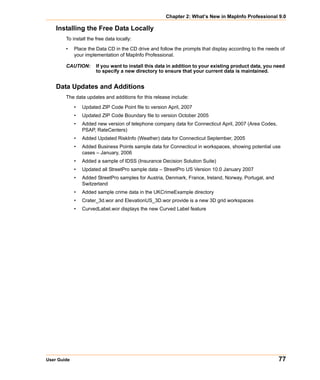 Chapter 2: What’s New in MapInfo Professional 9.0

    Installing the Free Data Locally
        To install the free data locally:

        •    Place the Data CD in the CD drive and follow the prompts that display according to the needs of
             your implementation of MapInfo Professional.

        CAUTION:       If you want to install this data in addition to your existing product data, you need
                       to specify a new directory to ensure that your current data is maintained.


    Data Updates and Additions
        The data updates and additions for this release include:

             •   Updated ZIP Code Point file to version April, 2007
             •   Updated ZIP Code Boundary file to version October 2005
             •   Added new version of telephone company data for Connecticut April, 2007 (Area Codes,
                 PSAP, RateCenters)
             •   Added Updated RiskInfo (Weather) data for Connecticut September, 2005
             •   Added Business Points sample data for Connecticut in workspaces, showing potential use
                 cases – January, 2006
             •   Added a sample of IDSS (Insurance Decision Solution Suite)
             •   Updated all StreetPro sample data – StreetPro US Version 10.0 January 2007
             •   Added StreetPro samples for Austria, Denmark, France, Ireland, Norway, Portugal, and
                 Switzerland
             •   Added sample crime data in the UKCrimeExample directory
             •   Crater_3d.wor and ElevationUS_3D.wor provide is a new 3D grid workspaces
             •   CurvedLabel.wor displays the new Curved Label feature




User Guide                                                                                               77
 