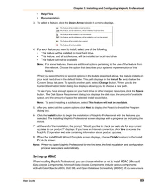 Chapter 3: Installing and Configuring MapInfo Professional

             •   Help Files
             •   Documentation
        3. To select a feature, click the Down Arrow beside it; a menu displays.




        4. For each feature you want to install, select one of the following:
           • This feature will be installed on local hard drive.
           • This feature, and all subfeatures, will be installed on local hard drive
           • This feature will not be available
             Note: For some features, there are additional options pertaining to the use of the feature from
                   the network. Choose the option that describes your systems implementation of this
                   feature.

             When you select the first or second options in the bullets described above, the feature installs on
             your local hard drive in the default folder. This path displays in the Install To: entry below the
             Custom Setup list pane. To specify another path, select Change button. When you do the
             Current Destination folder dialog box displays allowing you to choose a new path.

             To see if you have enough space on your hard drive or other mapped resources, click the Space
             button. The Disk Space Requirement dialog box displays the disk size, the amount of available
             space, and the amount of space the selected install would take.
             Note: To avoid installing a subfeature, select This feature will not be available.
        5. After you select all the custom options click Next to display the Ready to Install the Program
           dialog box.
        6. Click the Install button to begin the installation of MapInfo Professional with the features you
           selected. The Installing MapInfo Professional screen displays with a progress bar indicating the
           status.
        7. At the end of the installation, the prompt: “Would you like to check our web site for any current
           updates to our product?” displays. If you have an Internet connection, click Yes to access the
           MapInfo Corporation web site containing information about product updates.
        8. When the InstallShield Wizard Complete screen displays, choose Finish to return to the Install
           Products screen.
        Note: When you open MapInfo Professional for the first time, the final installation and configuration
              process takes place automatically.


        Setting up MDAC
        When installing MapInfo Professional, you can choose whether or not to install MDAC (Microsoft
        Data Access Components). Microsoft Data Access Components include various components:
        ActiveX Data Objects (ADO), OLE DB, and Open Database Connectivity (ODBC). If you are unsure




User Guide                                                                                                   89
 