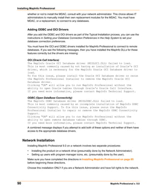 Installing MapInfo Professional

        whether or not to install the MDAC, consult with your network administrator. This choice allows IT
        administrators to manually install their own replacement modules for the MDAC. You must have
        MDAC, or a replacement, to connect to any databases.


        Adding ODBC and OCI Drivers
        After you add the ODBC and OCI drivers as part of the Typical Installation process, you can use the
        instructions in Setting your Database Connection Preferences in the Help System to set your
        database connection preferences.

        You must have the OCI and ODBC drivers installed for MapInfo Professional to connect to remote
        databases. If you see the following messages, then you have installed the MapInfo DLLs for these
        features correctly but the drivers are missing:

        OCI (Oracle Call Interface)
        The MapInfo Oracle OCI Database driver (MIDLOCI.DLL) failed to load.
        This is most commonly caused by not having an installation of Oracle's OCI
        driver, which is necessary for the MapInfo Oracle OCI Database driver to
        load.
        To fix this issue, please install the Oracle OCI Database driver or rerun
        the MapInfo Professional Installer to remove the MapInfo Oracle OCI
        Database driver.
        Clicking "OK" will allow you to run MapInfo Professional without the
        ability to open Oracle tables through Oracle's Oracle Call Interface.
        If you need more information, please contact MapInfo Technical Support.

        ODBC (Open DataBase Connectivity)
        The MapInfo ODBC Database driver (MIDLODBC.DLL) failed to load.
        This is most commonly caused by an incomplete installation of MapInfo ODBC
        Connectivity Support. To fix this issue, please rerun the MapInfo
        Professional Installer to repair or remove the MapInfo ODBC Connectivity
        Support.
        Clicking "OK" will allow you to run MapInfo Professional without the
        ability to open remote database tables through ODBC.
        If you need more information, please contact MapInfo Technical Support.
        A combined message displays if you attempt to add both of these options and neither of them have
        access to the appropriate database drivers.


     Network Installation
        Installing MapInfo Professional 9.0 on a network involves two separate procedures:

        •   Installing the product on a network drive (presumably done by the Network Administrator).
        •   Setting up users with program manager icons, etc. (presumably done by the user).
        Make sure you have completed the directions in Installing MapInfo Professional on page 85
        before beginning these directions.

        Choose this installation ONLY if you are a Network Administrator and have full rights to the network.




90                                                                                 MapInfo Professional v. 9.0
 