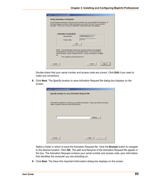 Chapter 3: Installing and Configuring MapInfo Professional




             Double-check that your serial number and access code are correct. Click Edit if you need to
             make any corrections.

        8. Click Next. The Specify location to save Activation Request file dialog box displays on the
           screen:




             Select a folder in which to save the Activation Request file. Click the Browse button to navigate
             to the desired location. Click OK. The path and filename of the Activation Request file appear in
             the box. The Activation Request contains your serial number and access code, plus information
             that identifies the computer you are activating on.

        9. Click Next. The Save this important Information dialog box displays on the screen.




User Guide                                                                                                 95
 