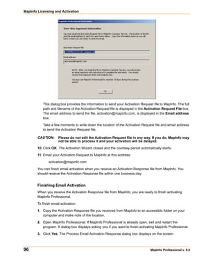 MapInfo Licensing and Activation




           This dialog box provides the information to send your Activation Request file to MapInfo. The full
           path and filename of the Activation Request file is displayed in the Activation Request File box.
           The email address to send the file, activation@mapinfo.com, is displayed in the Email address
           box.

           Take a few moments to write down the location of the Activation Request file and email address
           to send the Activation Request file.

        CAUTION:      Please do not edit the Activation Request file in any way. If you do, MapInfo may
                      not be able to process it and your activation will be delayed.

        10. Click OK. The Activation Wizard closes and the courtesy period automatically starts.

        11. Email your Activation Request to MapInfo at this address:

               activation@mapinfo.com

        You can finish email activation when you receive an Activation Response file from MapInfo. You
        should receive the Activation Response file within one business day.


        Finishing Email Activation
        When you receive the Activation Response file from MapInfo, you are ready to finish activating
        MapInfo Professional.

        To finish email activation:

        1. Copy the Activation Response file you received from MapInfo to an accessible folder on your
           computer and make note of the location.

        2. Open MapInfo Professional. If MapInfo Professional is already open, exit and restart the
           program. A dialog box displays asking you if you want to finish activating MapInfo Professional.

        3. Click Yes. The Process Email Activation Response dialog box displays on the screen.



96                                                                                MapInfo Professional v. 9.0
 