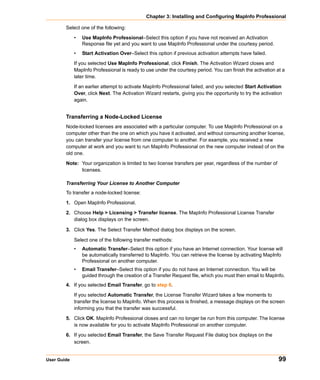 Chapter 3: Installing and Configuring MapInfo Professional

        Select one of the following:

             •   Use MapInfo Professional–Select this option if you have not received an Activation
                 Response file yet and you want to use MapInfo Professional under the courtesy period.
             •   Start Activation Over–Select this option if previous activation attempts have failed.

             If you selected Use MapInfo Professional, click Finish. The Activation Wizard closes and
             MapInfo Professional is ready to use under the courtesy period. You can finish the activation at a
             later time.

             If an earlier attempt to activate MapInfo Professional failed, and you selected Start Activation
             Over, click Next. The Activation Wizard restarts, giving you the opportunity to try the activation
             again.


        Transferring a Node-Locked License
        Node-locked licenses are associated with a particular computer. To use MapInfo Professional on a
        computer other than the one on which you have it activated, and without consuming another license,
        you can transfer your license from one computer to another. For example, you received a new
        computer at work and you want to run MapInfo Professional on the new computer instead of on the
        old one.

        Note: Your organization is limited to two license transfers per year, regardless of the number of
              licenses.

        Transferring Your License to Another Computer
        To transfer a node-locked license:

        1. Open MapInfo Professional.

        2. Choose Help > Licensing > Transfer license. The MapInfo Professional License Transfer
           dialog box displays on the screen.

        3. Click Yes. The Select Transfer Method dialog box displays on the screen.

             Select one of the following transfer methods:
             •   Automatic Transfer–Select this option if you have an Internet connection. Your license will
                 be automatically transferred to MapInfo. You can retrieve the license by activating MapInfo
                 Professional on another computer.
             •   Email Transfer–Select this option if you do not have an Internet connection. You will be
                 guided through the creation of a Transfer Request file, which you must then email to MapInfo.
        4. If you selected Email Transfer, go to step 6.

             If you selected Automatic Transfer, the License Transfer Wizard takes a few moments to
             transfer the license to MapInfo. When this process is finished, a message displays on the screen
             informing you that the transfer was successful.

        5. Click OK. MapInfo Professional closes and can no longer be run from this computer. The license
           is now available for you to activate MapInfo Professional on another computer.

        6. If you selected Email Transfer, the Save Transfer Request File dialog box displays on the
           screen.


User Guide                                                                                                   99
 