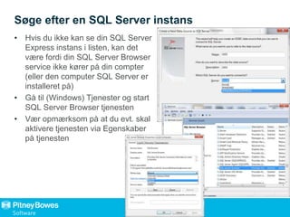 Søge efter en SQL Server instans
• Hvis du ikke kan se din SQL Server
Express instans i listen, kan det
være fordi din SQL Server Browser
service ikke kører på din compter
(eller den computer SQL Server er
installeret på)
• Gå til (Windows) Tjenester og start
SQL Server Browser tjenesten
• Vær opmærksom på at du evt. skal
aktivere tjenesten via Egenskaber
på tjenesten
 