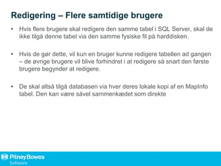 Redigering – Flere samtidige brugere
• Hvis flere brugere skal redigere den samme tabel i SQL Server, skal de
ikke tilgå denne tabel via den samme fysiske fil på harddisken.
• Hvis de gør dette, vil kun en bruger kunne redigere tabellen ad gangen
– de øvrige brugere vil blive forhindret i at redigere så snart den første
brugere begynder at redigere.
• De skal altså tilgå databasen via hver deres lokale kopi af en MapInfo
tabel. Den kan være såvel sammenkædet som direkte
 