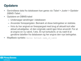 Opdatere
• Genindlæse data fra databasen kan gøres via Tabel > Juster > Opdater
DBMS-Tabel...
• Opdatere en DBMS-tabel
– Undersøger ændringer i databasen
– Anvender forespørgslen. Bemærk at disse betingelser er statiske.
– Hvis du har angivet en forespørgsel med brug af aktuelt kort eller
aktuel udvælgelse, vil den originale værdi igen blive anvendt. For at
at angive en ny værdi, f.eks. Et nyt kortudsnit, er du nødt til at
genåbne tabellen fra databasen og her angive den nye betingelse.
• MapBasic syntaks: Server Refresh name_of_table
 