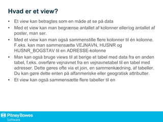 Hvad er et view?
• Et view kan betragtes som en måde at se på data
• Med et view kan man begrænse antallet af kolonner eller/og antallet af
poster, man ser.
• Med et view kan man også sammenstille flere kolonner til én kolonne.
F.eks. kan man sammensætte VEJNAVN, HUSNR og
HUSNR_BOGSTAV til en ADRESSE-kolonne
• Man kan også bruge views til at berige et tabel med data fra en anden
tabel, f.eks. overføre vejnavnet fra en vejnavnetabel til en tabel med
adresser. Dette gøres ofte via et join, en sammenkædning, af tabeller.
Du kan gøre dette enten på alfanmeriske eller geogratisk attributter.
• Et view kan også sammensætte flere tabeller til en
 
