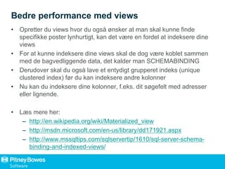 Bedre performance med views
• Opretter du views hvor du også ønsker at man skal kunne finde
specifikke poster lynhurtigt, kan det være en fordel at indeksere dine
views
• For at kunne indeksere dine views skal de dog være koblet sammen
med de bagvedliggende data, det kalder man SCHEMABINDING
• Derudover skal du også lave et entydigt grupperet indeks (unique
clustered index) før du kan indeksere andre kolonner
• Nu kan du indeksere dine kolonner, f.eks. dit søgefelt med adresser
eller lignende.
• Læs mere her:
– http://en.wikipedia.org/wiki/Materialized_view
– http://msdn.microsoft.com/en-us/library/dd171921.aspx
– http://www.mssqltips.com/sqlservertip/1610/sql-server-schema-
binding-and-indexed-views/
 