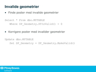 Invalide geometrier
• Finde poster med invalide geometrier
Select * From dbo.MYTABLE
Where SP_Geometry.STIsValid() = 0
• Korrigere poster med invalider geometrier
Update dbo.MYTABLE
Set SP_Geometry = SP_Geometry.MakeValid()
 