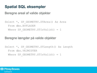 Spatial SQL eksempler
Beregne areal af valide objekter
Select *, SP_GEOMETRY.STArea() As Area
From dbo.BYFLADER
Where SP_GEOMETRY.STIsValid() = 1
Beregne længder på valide objekter
Select *, SP_GEOMETRY.STLength() As Length
From dbo.VEJMIDTER
Where SP_GEOMETRY.STIsValid() = 1
 
