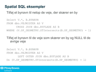 Spatial SQL eksempler
Tilføj et bynavn til netop de veje, der skærer en by
Select V.*, B.BYNAVN
FROM dbo.VEJMIDTER AS V
CROSS JOIN dbo.BYFLADE AS B
WHERE (V.SP_GEOMETRY.STIntersects(B.SP_GEOMETRY) = 1)
Tilføj et bynavn til de veje som skærer en by og NULL til de
øvrige veje
Select V.*, B.BYNAVN
FROM dbo.VEJMIDTER AS V
LEFT OUTER JOIN dbo.BYFLADE AS B
On (V.SP_GEOMETRY.STIntersects(B.SP_GEOMETRY) = 1)
 