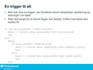 En trigger til alt
• Man kan lave en trigger, der håndterer såvel indsættelse, opdatering og
sletninger i en tabel.
• Man skal sørge for at denne trigger kan fastslå, hvilken hændelse den
kaldes for
If (not exists(SELECT * FROM inserted))
Begin -- records where deleted/der blev slette poster
End
Else
Begin
If exists(SELECT * FROM deleted)
Begin -- records where updated/der blev opdateret poster
End
Else
begin -- records were inserted/der blev indsat poster
End
End
 