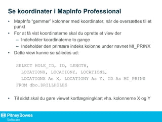 Se koordinater i MapInfo Professional
• MapInfo “gemmer” kolonner med koordinater, når de oversættes til et
punkt
• For at få vist koordinaterne skal du oprette et view der
– Indeholder koordinaterne to gange
– Indeholder den primære indeks kolonne under navnet MI_PRINX
• Dette view kunne se således ud:
SELECT HOLE_ID, ID, LENGTH,
LOCATIONX, LOCATIONY, LOCATIONZ,
LOCATIONX As X, LOCATIONY As Y, ID As MI_PRINX
FROM dbo.DRILLHOLES
• Til sidst skal du gøre viewet kortlægningklart vha. kolonnerne X og Y
 