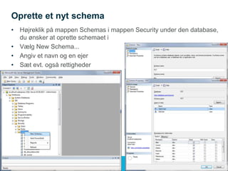 Oprette et nyt schema
• Højreklik på mappen Schemas i mappen Security under den database,
du ønsker at oprette schemaet i
• Vælg New Schema...
• Angiv et navn og en ejer
• Sæt evt. også rettigheder
 