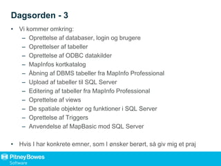 Dagsorden - 3
• Vi kommer omkring:
– Oprettelse af databaser, login og brugere
– Oprettelser af tabeller
– Oprettelse af ODBC datakilder
– MapInfos kortkatalog
– Åbning af DBMS tabeller fra MapInfo Professional
– Upload af tabeller til SQL Server
– Editering af tabeller fra MapInfo Professional
– Oprettelse af views
– De spatiale objekter og funktioner i SQL Server
– Oprettelse af Triggers
– Anvendelse af MapBasic mod SQL Server
• Hvis I har konkrete emner, som I ønsker berørt, så giv mig et praj
 