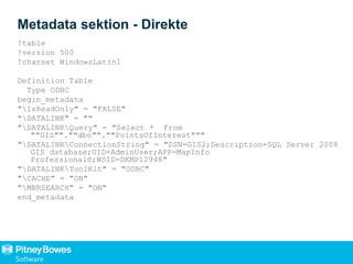 Metadata sektion - Direkte
!table
!version 500
!charset WindowsLatin1
Definition Table
Type ODBC
begin_metadata
"IsReadOnly" = "FALSE"
"DATALINK" = ""
"DATALINKQuery" = "Select * From
""GIS"".""dbo"".""PointsOfInterest"""
"DATALINKConnectionString" = "DSN=GIS2;Description=SQL Server 2008
GIS database;UID=AdminUser;APP=MapInfo
Professional®;WSID=DKMP12948"
"DATALINKToolKit" = "ODBC"
"CACHE" = "ON"
"MBRSEARCH" = "ON"
end_metadata
 