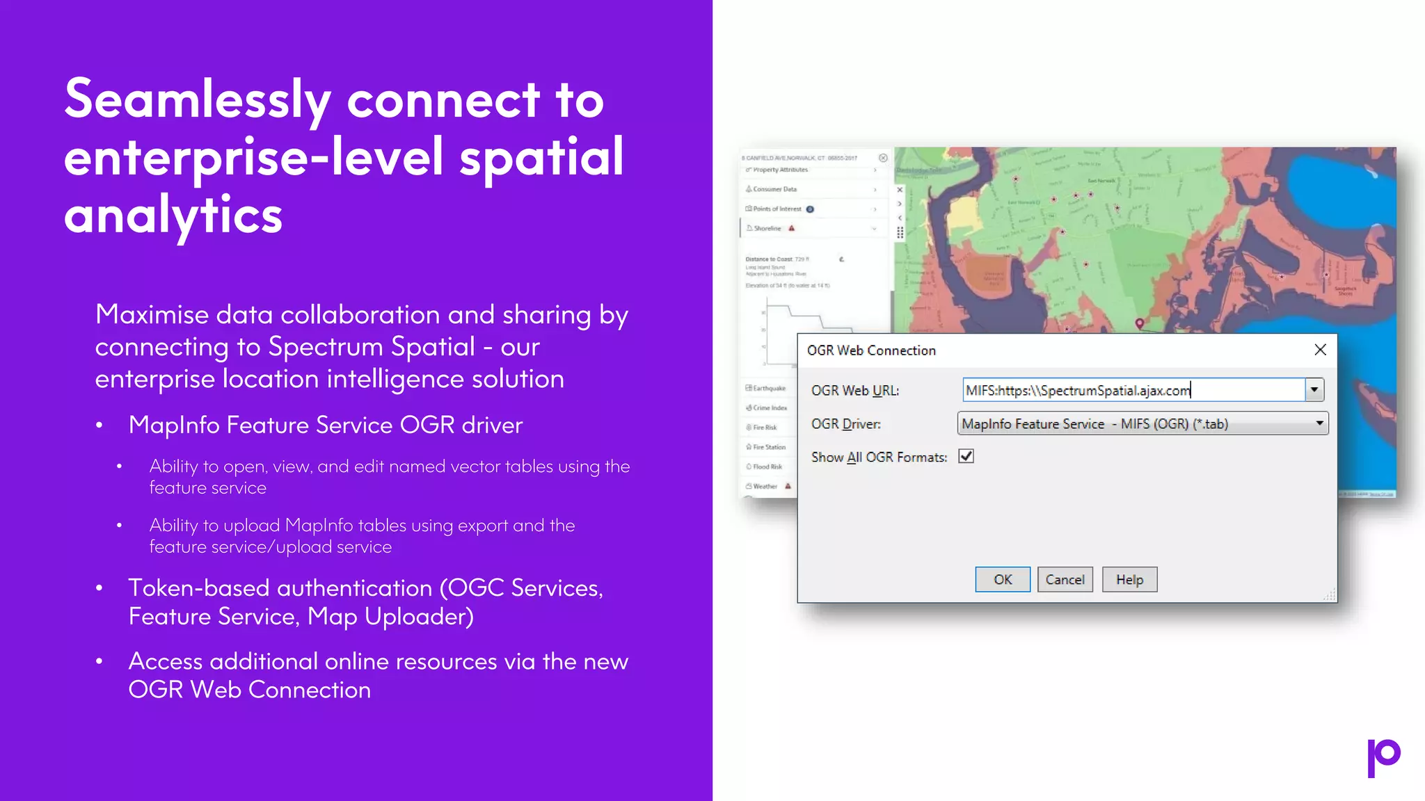 Seamlessly connect to
enterprise-level spatial
analytics
Maximise data collaboration and sharing by
connecting to Spectrum Spatial - our
enterprise location intelligence solution
• MapInfo Feature Service OGR driver
• Ability to open, view, and edit named vector tables using the
feature service
• Ability to upload MapInfo tables using export and the
feature service/upload service
• Token-based authentication (OGC Services,
Feature Service, Map Uploader)
• Access additional online resources via the new
OGR Web Connection
5
 
