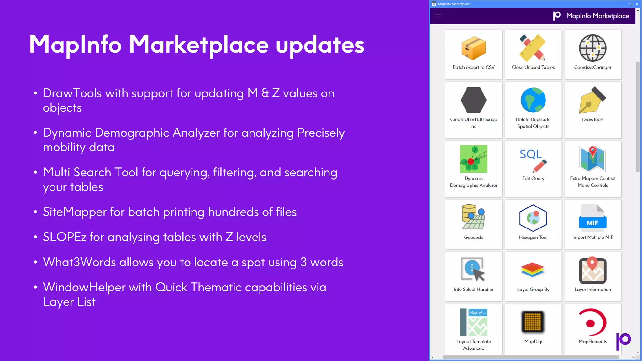 5
MapInfo Marketplace updates
• DrawTools with support for updating M & Z values on
objects
• Dynamic Demographic Analyzer for analyzing Precisely
mobility data
• Multi Search Tool for querying, filtering, and searching
your tables
• SiteMapper for batch printing hundreds of files
• SLOPEz for analysing tables with Z levels
• What3Words allows you to locate a spot using 3 words
• WindowHelper with Quick Thematic capabilities via
Layer List
 