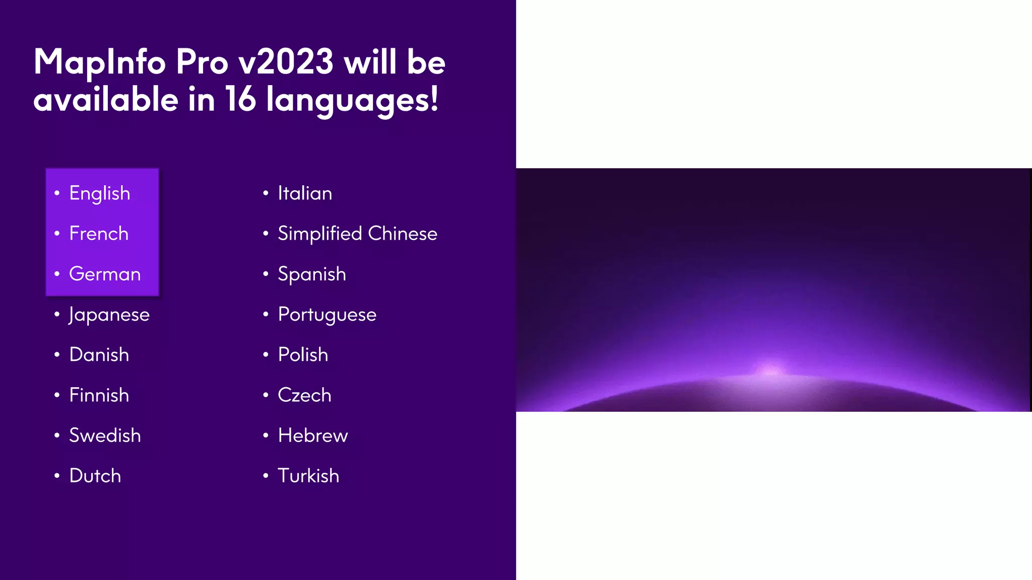 MapInfo Pro v2023 will be
available in 16 languages!
• English
• French
• German
• Japanese
• Danish
• Finnish
• Swedish
• Dutch
5
• Italian
• Simplified Chinese
• Spanish
• Portuguese
• Polish
• Czech
• Hebrew
• Turkish
 
