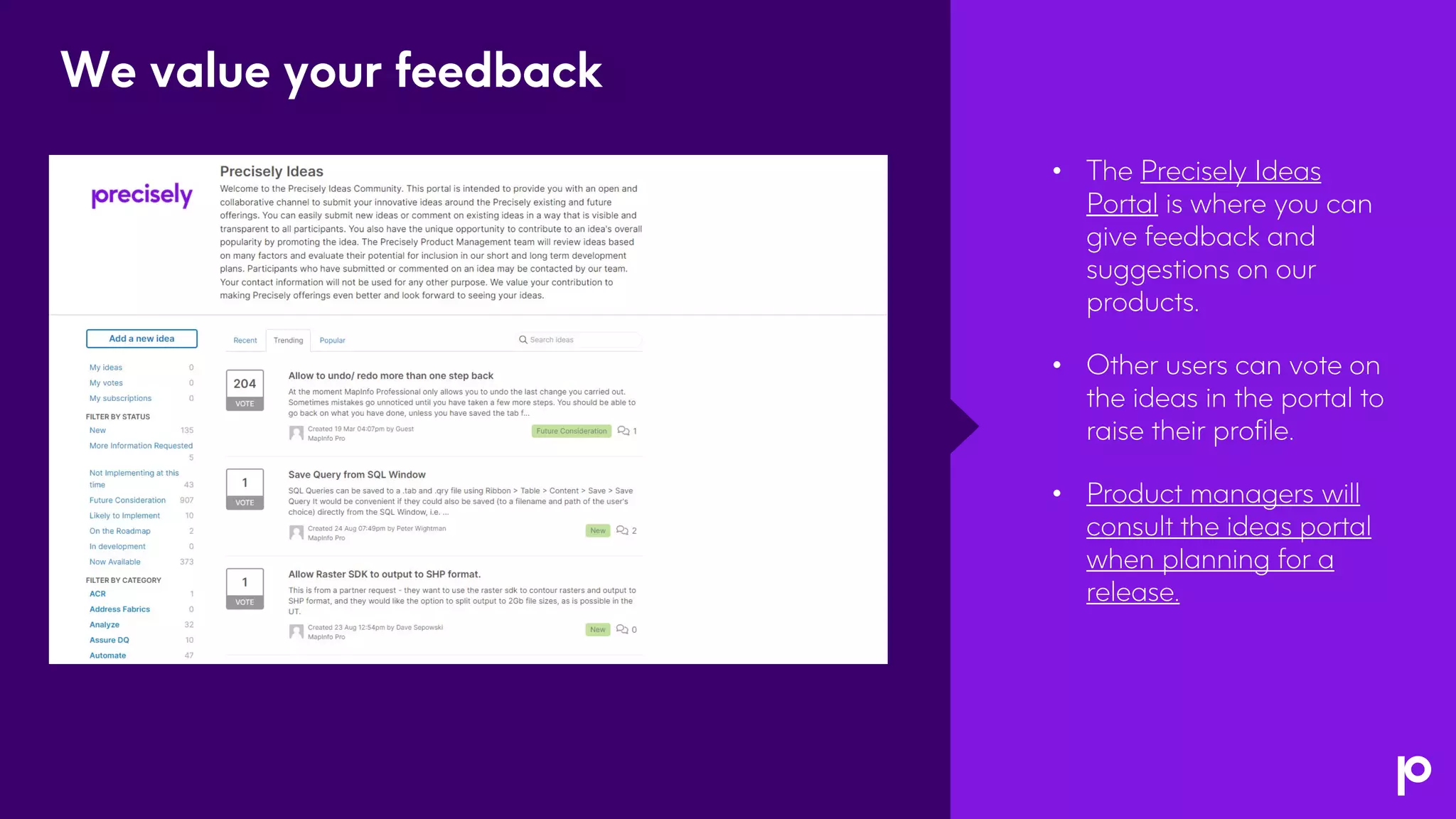 • The Precisely Ideas
Portal is where you can
give feedback and
suggestions on our
products.
• Other users can vote on
the ideas in the portal to
raise their profile.
• Product managers will
consult the ideas portal
when planning for a
release.
We value your feedback
 