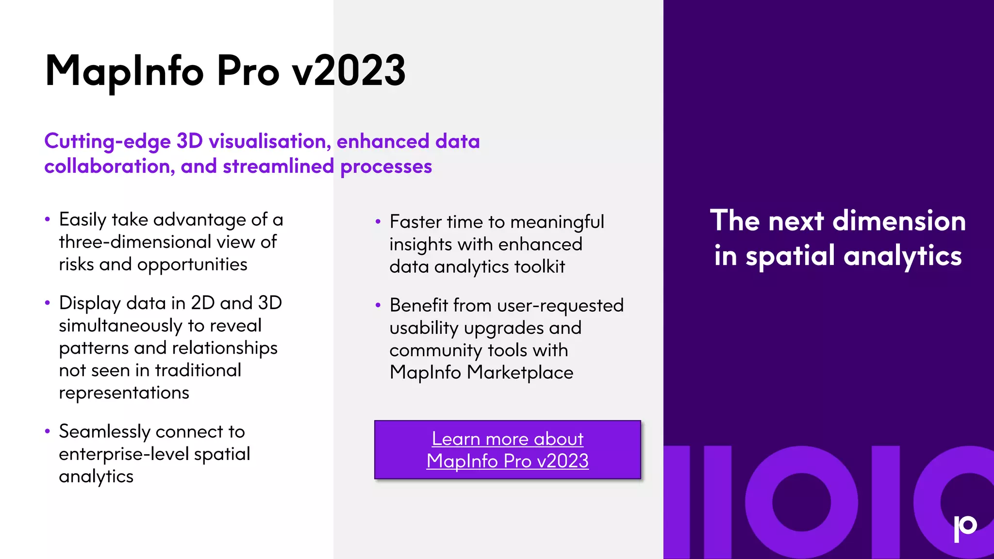 MapInfo Pro v2023
• Easily take advantage of a
three-dimensional view of
risks and opportunities
• Display data in 2D and 3D
simultaneously to reveal
patterns and relationships
not seen in traditional
representations
• Seamlessly connect to
enterprise-level spatial
analytics
Cutting-edge 3D visualisation, enhanced data
collaboration, and streamlined processes
• Faster time to meaningful
insights with enhanced
data analytics toolkit
• Benefit from user-requested
usability upgrades and
community tools with
MapInfo Marketplace
The next dimension
in spatial analytics
Learn more about
MapInfo Pro v2023
 