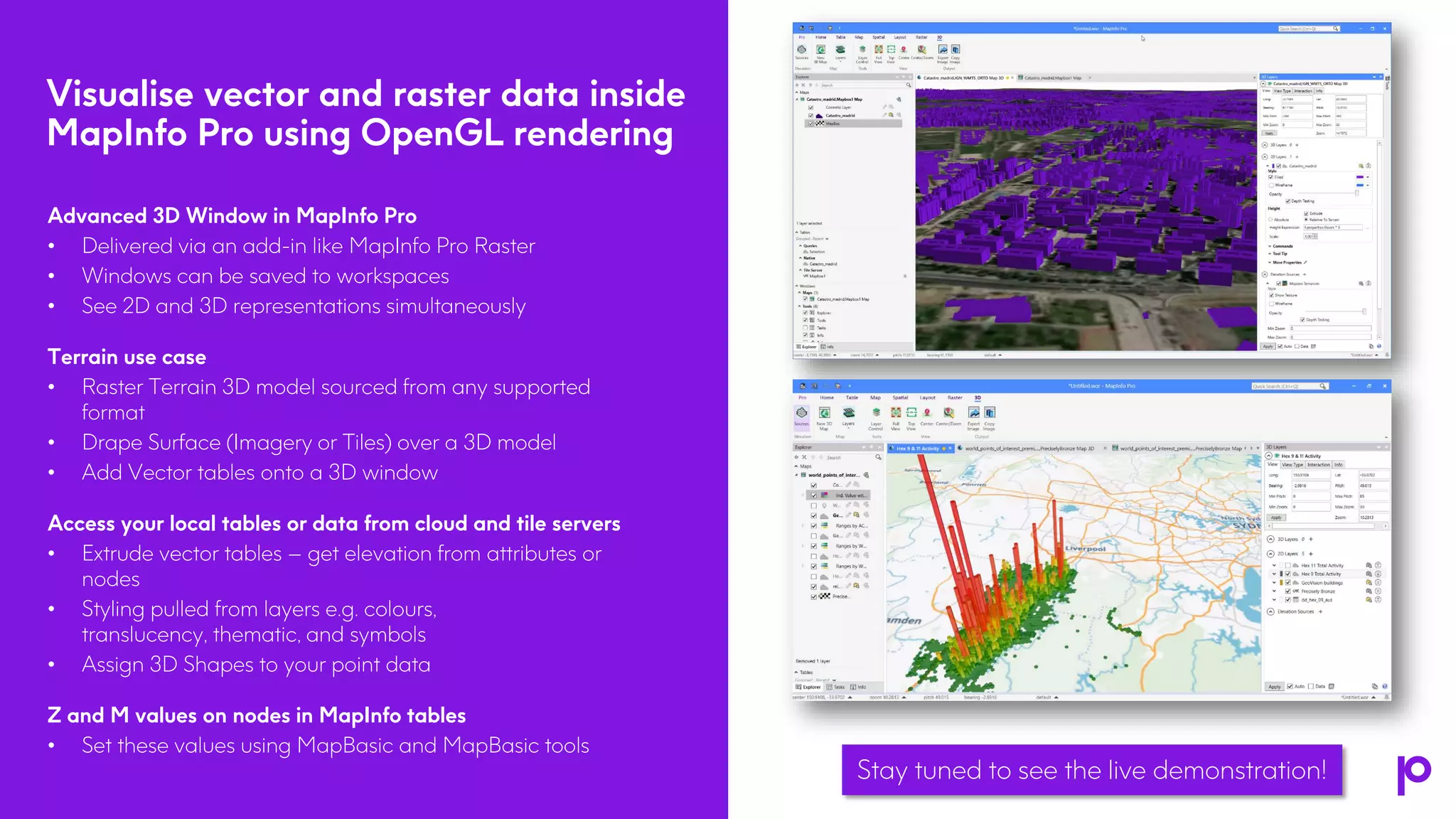 Visualise vector and raster data inside
MapInfo Pro using OpenGL rendering
5
Advanced 3D Window in MapInfo Pro
• Delivered via an add-in like MapInfo Pro Raster
• Windows can be saved to workspaces
• See 2D and 3D representations simultaneously
Terrain use case
• Raster Terrain 3D model sourced from any supported
format
• Drape Surface (Imagery or Tiles) over a 3D model
• Add Vector tables onto a 3D window
Access your local tables or data from cloud and tile servers
• Extrude vector tables – get elevation from attributes or
nodes
• Styling pulled from layers e.g. colours,
translucency, thematic, and symbols
• Assign 3D Shapes to your point data
Z and M values on nodes in MapInfo tables
• Set these values using MapBasic and MapBasic tools
Stay tuned to see the live demonstration!
 