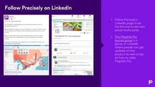 • Follow Precisely’s
LinkedIn page to be
the first one to see new
social media posts.
• The MapInfo Pro
journal group is a
group on LinkedIn
where people can get
updates on the
product as well as tips
on how to utilise
MapInfo Pro.
Follow Precisely on LinkedIn
 