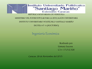 REPÚBLICA BOLIVARIANA DE VENEZUELA
MINISTERIO DEL PODER POPULAR PARA LA EDUCACIÓN UNIVERSITARIA
INSTITUTO UNIVERSITARIO POLITÉCNICO SANTIAGO MARIÑO
ESCUELA 47-A (NOCTURNO)
Ingeniería Económica
Realizado por:
Lismary Lucena
C.I v-17.012.328
Caracas, 28 de Noviembre del 2015.
 