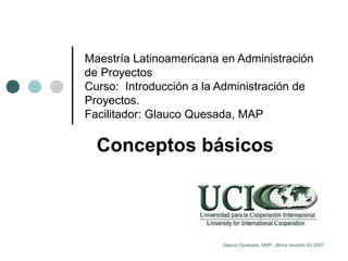 Maestría Latinoamericana en Administración de Proyectos Curso:  Introducción a la Administración de Proyectos.  Facilitador: Glauco Quesada, MAP Conceptos básicos Glauco Quesada, MAP, última revisión 02-2007 