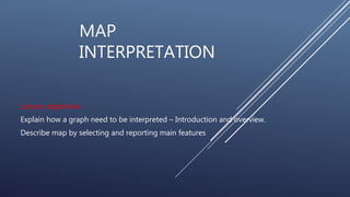 MAP
INTERPRETATION
Lesson objectives:
Explain how a graph need to be interpreted – Introduction and overview.
Describe map by selecting and reporting main features
 