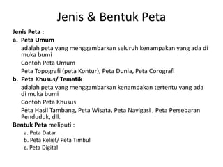 Jenis & Bentuk Peta
Jenis Peta :
a. Peta Umum
   adalah peta yang menggambarkan seluruh kenampakan yang ada di
   muka bumi
   Contoh Peta Umum
   Peta Topografi (peta Kontur), Peta Dunia, Peta Corografi
b. Peta Khusus/ Tematik
   adalah peta yang menggambarkan kenampakan tertentu yang ada
   di muka bumi
   Contoh Peta Khusus
   Peta Hasil Tambang, Peta Wisata, Peta Navigasi , Peta Persebaran
   Penduduk, dll.
Bentuk Peta meliputi :
   a. Peta Datar
   b. Peta Relief/ Peta Timbul
   c. Peta Digital
 