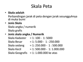 Skala Peta
• Skala adalah
  Perbandingan jarak di peta dengan jarak sesungguhnya
  di muka bumi
• Jenis Skala
  Skala angka / numerik
  Skala grafis
• Jenis skala angka / Numerik
  Skala Kadaster = 1: 100 - 1: 5000
  Skala Besar      = 1: 5.000 - 1 : 250.000
  Skala sedang     = 1: 250.000 - 1 : 500.000
  Skala Kecil      = 1: 500.000 - 1: 1.000.000
  Skala Geografis = 1: 1.000.000 ke atas
 