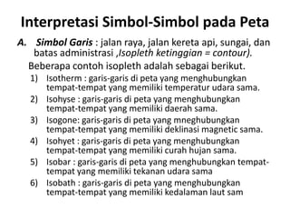 Interpretasi Simbol-Simbol pada Peta
A. Simbol Garis : jalan raya, jalan kereta api, sungai, dan
   batas administrasi ,Isopleth ketinggian = contour).
  Beberapa contoh isopleth adalah sebagai berikut.
  1) Isotherm : garis-garis di peta yang menghubungkan
     tempat-tempat yang memiliki temperatur udara sama.
  2) Isohyse : garis-garis di peta yang menghubungkan
     tempat-tempat yang memiliki daerah sama.
  3) Isogone: garis-garis di peta yang mneghubungkan
     tempat-tempat yang memiliki deklinasi magnetic sama.
  4) Isohyet : garis-garis di peta yang menghubungkan
     tempat-tempat yang memiliki curah hujan sama.
  5) Isobar : garis-garis di peta yang menghubungkan tempat-
     tempat yang memiliki tekanan udara sama
  6) Isobath : garis-garis di peta yang menghubungkan
     tempat-tempat yang memiliki kedalaman laut sam
 