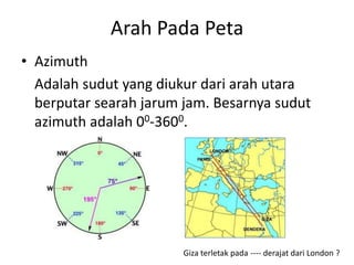 Arah Pada Peta
• Azimuth
  Adalah sudut yang diukur dari arah utara
  berputar searah jarum jam. Besarnya sudut
  azimuth adalah 00-3600.




                        Giza terletak pada ---- derajat dari London ?
 