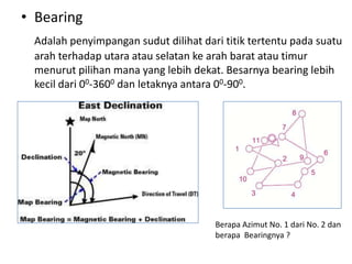 • Bearing
 Adalah penyimpangan sudut dilihat dari titik tertentu pada suatu
 arah terhadap utara atau selatan ke arah barat atau timur
 menurut pilihan mana yang lebih dekat. Besarnya bearing lebih
 kecil dari 00-3600 dan letaknya antara 00-900.




                                      Berapa Azimut No. 1 dari No. 2 dan
                                      berapa Bearingnya ?
 