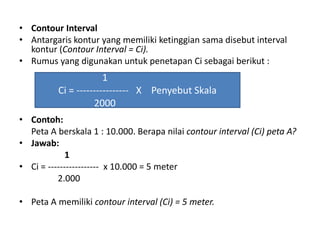 • Contour Interval
• Antargaris kontur yang memiliki ketinggian sama disebut interval
  kontur (Contour Interval = Ci).
• Rumus yang digunakan untuk penetapan Ci sebagai berikut :
                       1
          Ci = ---------------- X Penyebut Skala
                    2000
• Contoh:
  Peta A berskala 1 : 10.000. Berapa nilai contour interval (Ci) peta A?
• Jawab:
             1
• Ci = ----------------- x 10.000 = 5 meter
          2.000

• Peta A memiliki contour interval (Ci) = 5 meter.
 