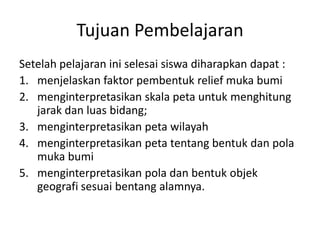 Tujuan Pembelajaran
Setelah pelajaran ini selesai siswa diharapkan dapat :
1. menjelaskan faktor pembentuk relief muka bumi
2. menginterpretasikan skala peta untuk menghitung
   jarak dan luas bidang;
3. menginterpretasikan peta wilayah
4. menginterpretasikan peta tentang bentuk dan pola
   muka bumi
5. menginterpretasikan pola dan bentuk objek
   geografi sesuai bentang alamnya.
 