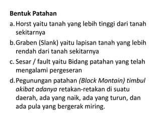 Bentuk Patahan
a. Horst yaitu tanah yang lebih tinggi dari tanah
   sekitarnya
b.Graben (Slank) yaitu lapisan tanah yang lebih
   rendah dari tanah sekitarnya
c. Sesar / fault yaitu Bidang patahan yang telah
   mengalami pergeseran
d.Pegunungan patahan (Block Montain) timbul
   akibat adanya retakan-retakan di suatu
   daerah, ada yang naik, ada yang turun, dan
   ada pula yang bergerak miring.
 