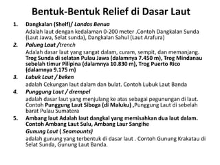 Bentuk-Bentuk Relief di Dasar Laut
1.   Dangkalan (Shelf)/ Landas Benua
     Adalah laut dengan kedalaman 0-200 meter .Contoh Dangkalan Sunda
     (Laut Jawa, Selat sunda), Dangkalan Sahul (Laut Arafura)
2.   Palung Laut /trench
     Adalah dasar laut yang sangat dalam, curam, sempit, dan memanjang.
     Trog Sunda di selatan Pulau Jawa (dalamnya 7.450 m), Trog Mindanau
     sebelah timur Pilipina (dalamnya 10.830 m), Trog Puerto Rico
     (dalamnya 9.175 m)
3.   Lubuk Laut / beken
     adalah Cekungan laut dalam dan bulat. Contoh Lubuk Laut Banda
4.   Punggung Laut / drempel
     adalah dasar laut yang menjulang ke atas sebagai pegunungan di laut.
     Contoh Punggung Laut Siboga (di Maluku) ,Punggung Laut di sebelah
     barat Pulau Sumatera
5.   Ambang laut Adalah laut dangkal yang memisahkan dua laut dalam.
     Contoh Ambang Laut Sulu, Ambang Laur Sangihe
     Gunung Laut ( Seamounts)
     adalah gunung yang terbentuk di dasar laut . Contoh Gunung Krakatau di
     Selat Sunda, Gunung Laut Banda.
 