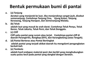 Bentuk permukaan bumi di pantai
a.   (a) Tanjung
     daratan yang menjorok ke laut. Jika menjoroknya sangat jauh, disebut
     semenanjung. Contohnya Tanjung Cina, Ujung Kulon, Tanjung
     Kerawang, Tanjung Harapan, dan Semenanjung Malaka.
b.   (b) Teluk
     adalah laut yang masuk ke arah darat. Contohnya Teluk Penyu, Teluk
     Baron, Teluk Jakarta, Teluk Persi, dan Teluk Donggala.
c.   (c) Cliff
     Cliff yaitu pantai yang curam atau terjal. Contohnya pantai cliff di
     daerah Parangtritis, Rongkop (DIY), dan Karangbolong (Jawa Tengah).
d.   (d) Pantai Berteras atau Pantai Bertingkat
      adalah pantai yang terjadi akibat daerah itu mengalami pengangkatan
     berkali-kali.
e.   (e) Tombolo
     adalah hasil endapan material pasir dan kerikil yang menghubungkan
     suatu pulau kecil pada pantai yang dangkal dengan daratan.
 
