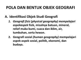 POLA DAN BENTUK OBJEK GEOGRAFI
A. Identifikasi Objek Studi Geografi
  1. Geografi fisis (physical geography) mempelajari
     aspekaspek fisik, misalnya batuan, mineral,
     relief muka bumi, cuaca dan iklim, air,
     tumbuhan, serta hewan.
  2. Geografi sosial (human geography) mempelajari
     aspek-aspek sosial, politik, ekonomi, dan
     budaya.
 
