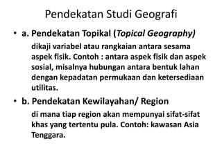 Pendekatan Studi Geografi
• a. Pendekatan Topikal (Topical Geography)
    dikaji variabel atau rangkaian antara sesama
    aspek fisik. Contoh : antara aspek fisik dan aspek
    sosial, misalnya hubungan antara bentuk lahan
    dengan kepadatan permukaan dan ketersediaan
    utilitas.
• b. Pendekatan Kewilayahan/ Region
    di mana tiap region akan mempunyai sifat-sifat
    khas yang tertentu pula. Contoh: kawasan Asia
    Tenggara.
 