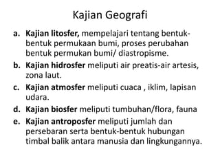 Kajian Geografi
a. Kajian litosfer, mempelajari tentang bentuk-
   bentuk permukaan bumi, proses perubahan
   bentuk permukan bumi/ diastropisme.
b. Kajian hidrosfer meliputi air preatis-air artesis,
   zona laut.
c. Kajian atmosfer meliputi cuaca , iklim, lapisan
   udara.
d. Kajian biosfer meliputi tumbuhan/flora, fauna
e. Kajian antroposfer meliputi jumlah dan
   persebaran serta bentuk-bentuk hubungan
   timbal balik antara manusia dan lingkungannya.
 