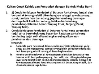 Kaitan Corak Kehidupan Penduduk dengan Bentuk Muka Bumi
1.    1) Corak Kehidupan Penduduk di Dataran Pantai yang landai dan
      berombak tenang relatif dikembangkan sebagai sawah pasang
      surut, tambak ikan dan udang, juga berkembang dermaga-
      dermaga baik kecil dan sedang, bahkan berkembang
      pelabuhanpelabuhan besar (Tanjung Priok, Tanjung Perak,
      Tanjung Mas).
2.    Corak Kehidupan Penduduk di Dataran Pantai yang curam dan
      terjal serta berombak yang besar dan kawasan pantai yang
      berdinding terjal sulit dikembangkan sebagai kawasan
      pelabuahn atau dermaga.
     Pengaruh:
     a. Rata-rata para nelayan di Jawa selatan memiliki keberanian yang
         tinggi dalam mengarungi samudra yang lebih berbahaya daripada
         laut Jawa yang relatif tenang di Jawa bagian utara.
     b. Perahu-perahu nelayan di kawasan pantai selatan Jawa rata-rata
         baknya lebih lancip dan panjang, bercadik, dan dilengkapi dengan
         layar yang relatif lebih kecil. Sedangkan perahu-perahu nelayan di
         kawasan pantai utara Jawa ukuranya relatif besar, tanpa cadik, dan
         ukuran layarnya juga besar.
 