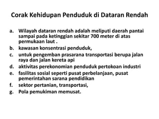 Corak Kehidupan Penduduk di Dataran Rendah

a. Wilayah dataran rendah adalah meliputi daerah pantai
   sampai pada ketinggian sekitar 700 meter di atas
   permukaan laut .
b. kawasan konsentrasi penduduk,
c. untuk pengemban prasarana transportasi berupa jalan
   raya dan jalan kereta api
d. aktivitas perekonomian penduduk pertokoan industri
e. fasilitas sosial seperti pusat perbelanjaan, pusat
   pemerintahan sarana pendidikan
f. sektor pertanian, transportasi,
g. Pola pemukiman memusat.
 