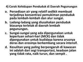 4) Corak Kehidupan Penduduk di Daerah Pegunungan
a. Persediaan air yang relatif sedikit membuat
   terjadinya konsentrasi pemukiman penduduk
   pada lembah-lembah dan alur sungai.
b. Ladang-ladang yang diusahakan penduduk
   biasanya terletak di daerah lembah
   pegunungan.
c. Sungai-sungai yang ada dipergunakan untuk
   keperluan sehari-hari (MCK) dan tidak
   dipergunakan untuk budidaya karena arusnya
   deras dan erosinya berkembang secara intensif.
d. Kesulitan yang paling berpengaruh di kawasan
   ini adalah dari segi transportasi, keadaan jalan
   yang tidak rata, naik turun, dan sempit .
 